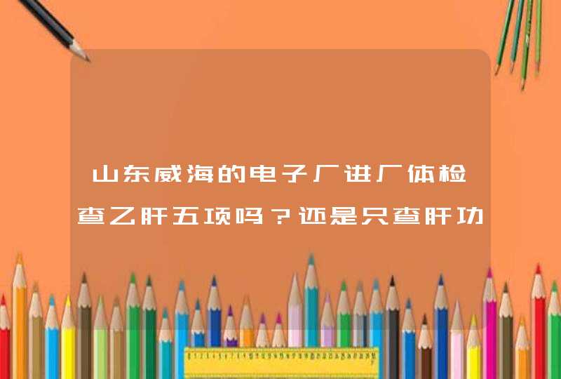 山东威海的电子厂进厂体检查乙肝五项吗？还是只查肝功？,第1张