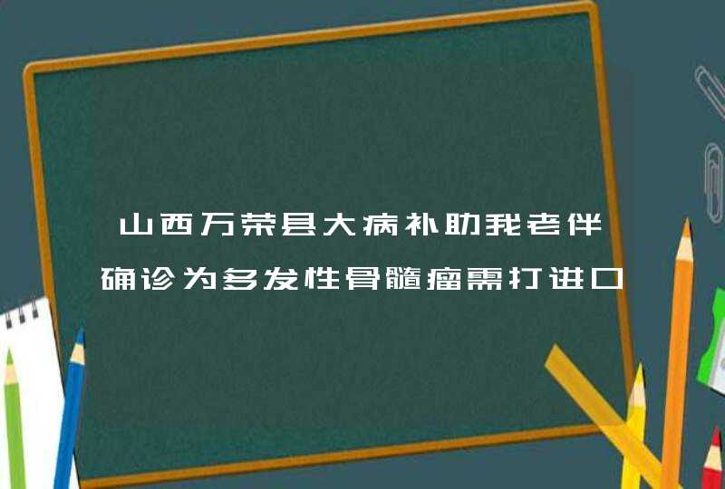 山西万荣县大病补助我老伴确诊为多发性骨髓瘤需打进口针万珂四个疗程下来连住院费用除医院报少部份报销外,第1张