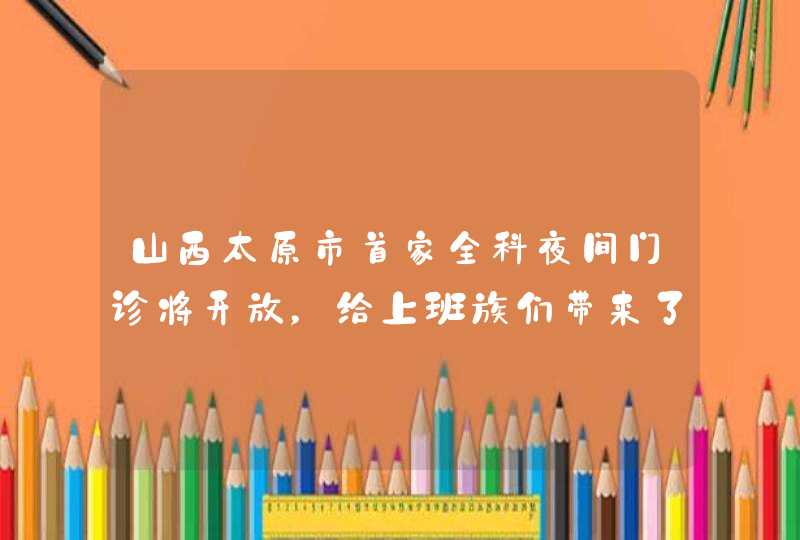 山西太原市首家全科夜间门诊将开放，给上班族们带来了哪些便利？,第1张