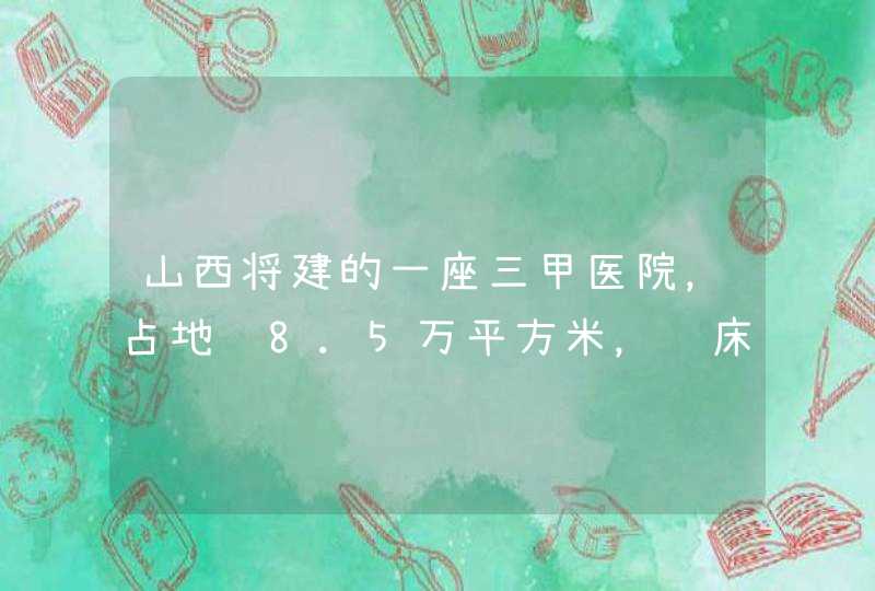 山西将建的一座三甲医院，占地约8.5万平方米，设床位800张，是吗？,第1张