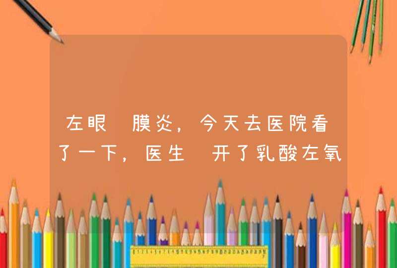 左眼结膜炎，今天去医院看了一下，医生给开了乳酸左氧氟沙星滴眼液和妥布霉素地塞米松滴眼液。这两种滴眼,第1张