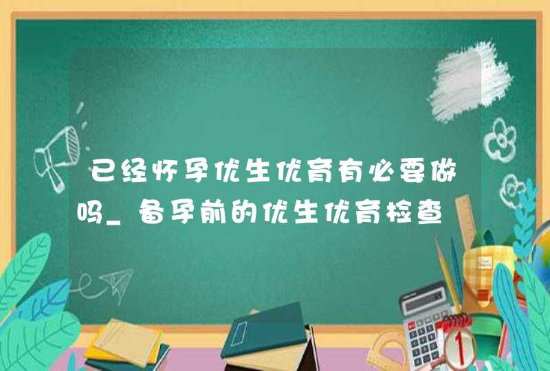 已经怀孕优生优育有必要做吗_备孕前的优生优育检查,第1张