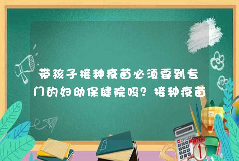 带孩子接种疫苗必须要到专门的妇幼保健院吗？接种疫苗需要带哪些证件？,第1张