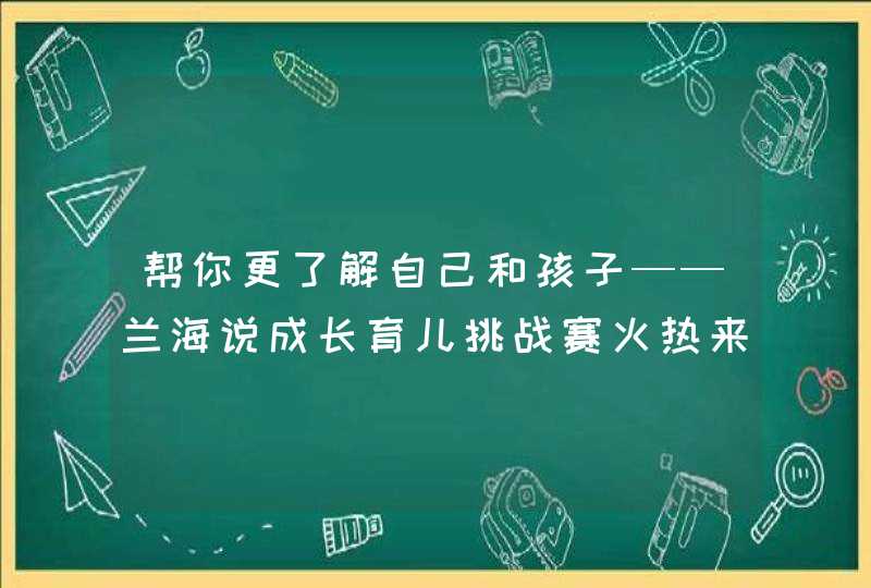 帮你更了解自己和孩子——兰海说成长育儿挑战赛火热来袭,第1张