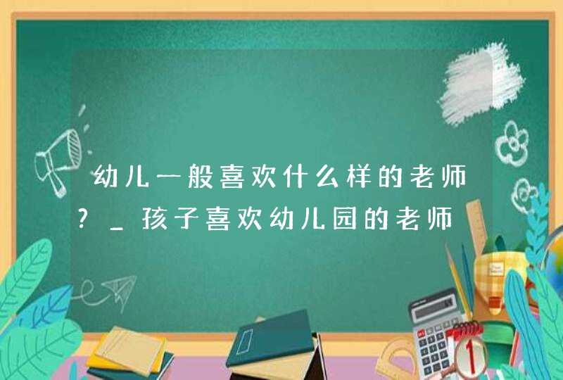 幼儿一般喜欢什么样的老师?_孩子喜欢幼儿园的老师,第1张