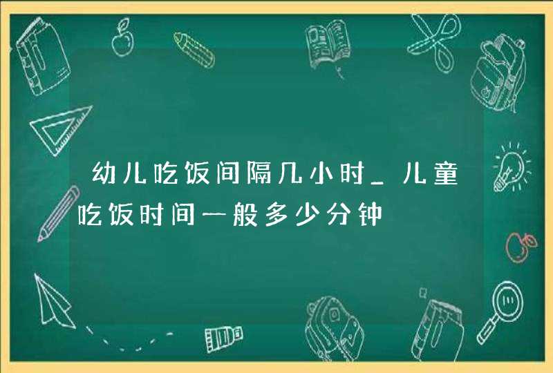 幼儿吃饭间隔几小时_儿童吃饭时间一般多少分钟,第1张