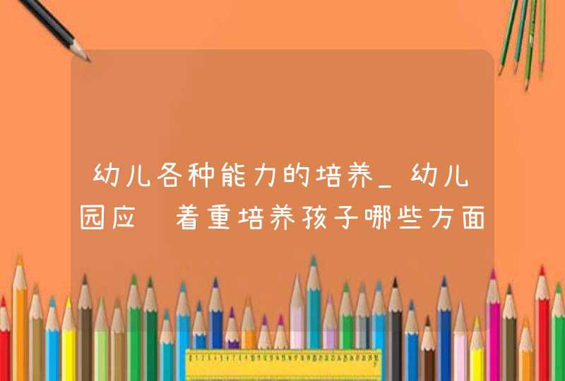 幼儿各种能力的培养_幼儿园应该着重培养孩子哪些方面的能力,第1张