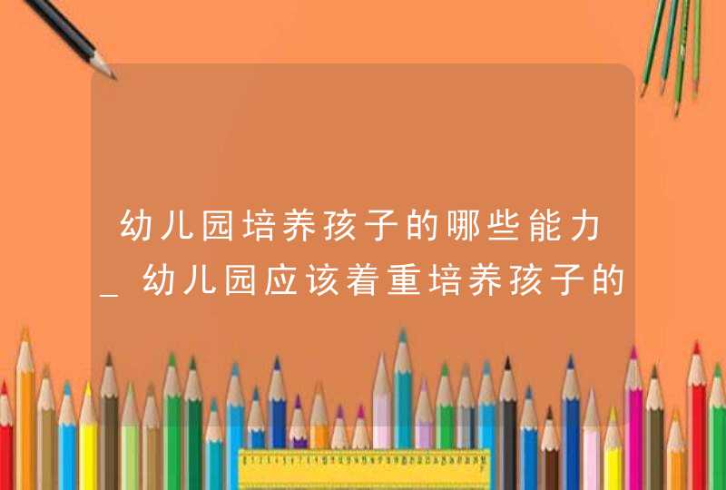 幼儿园培养孩子的哪些能力_幼儿园应该着重培养孩子的什么能力?,第1张