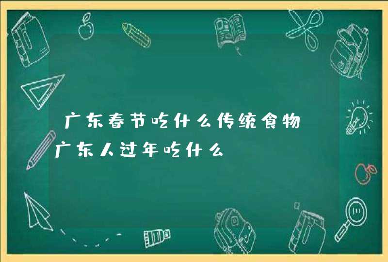 广东春节吃什么传统食物，广东人过年吃什么,第1张