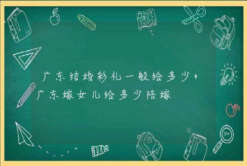 广东结婚彩礼一般给多少 广东嫁女儿给多少陪嫁,第1张