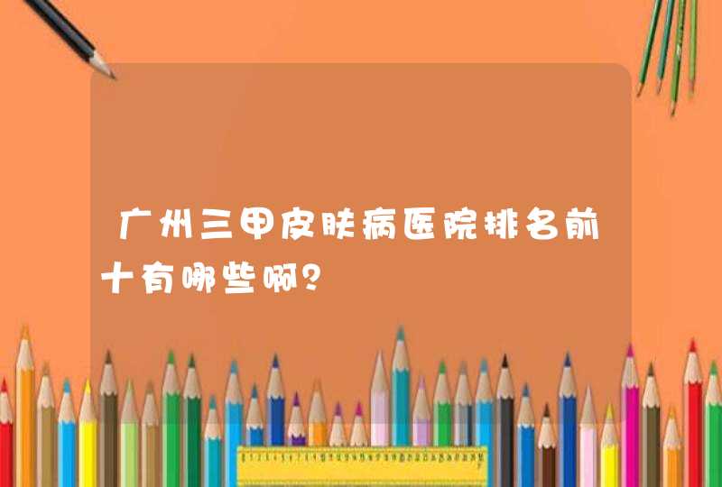 广州三甲皮肤病医院排名前十有哪些啊？,第1张