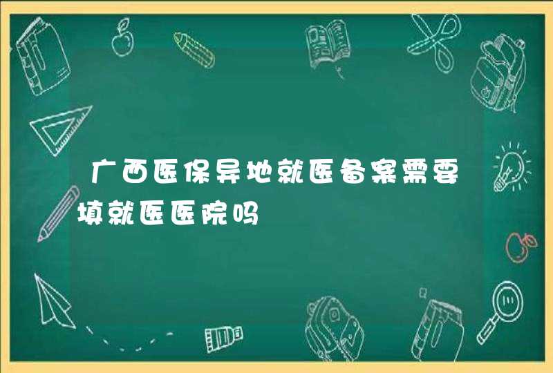 广西医保异地就医备案需要填就医医院吗,第1张