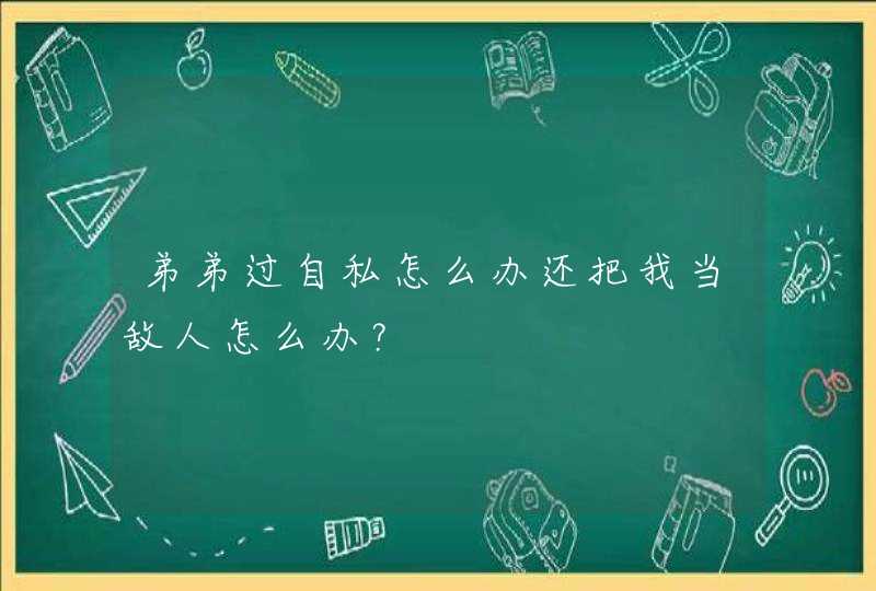 弟弟过自私怎么办还把我当敌人怎么办？,第1张