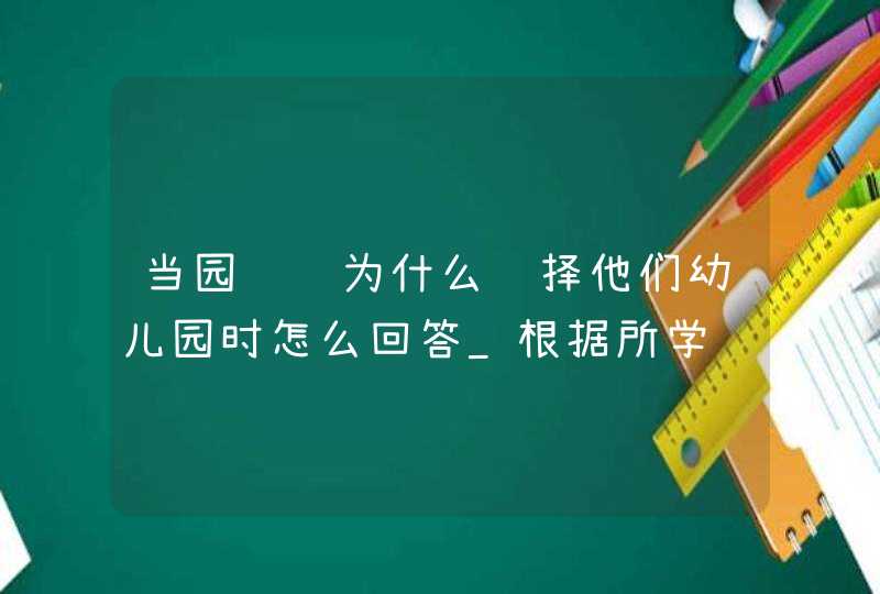 当园长问为什么选择他们幼儿园时怎么回答_根据所学请你谈谈幼儿在幼儿园里学什么?,第1张