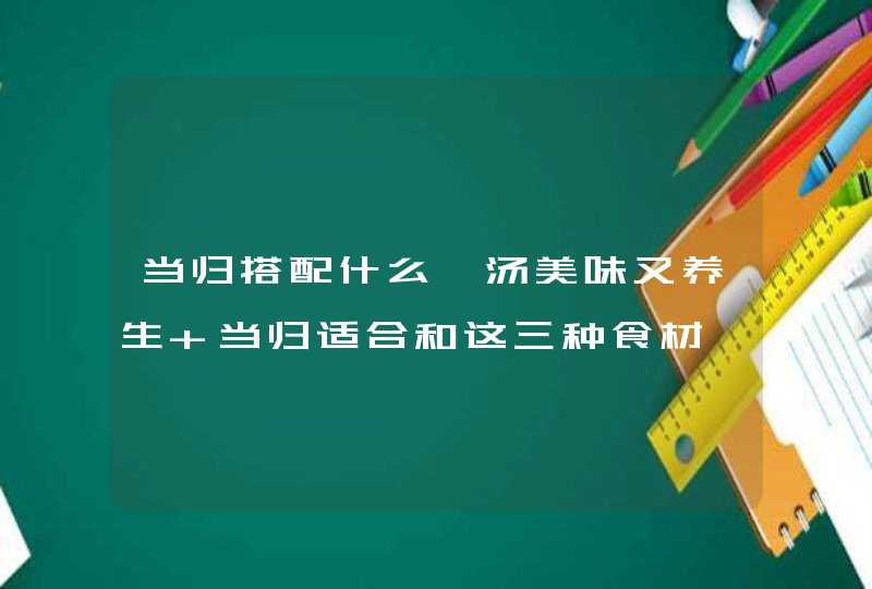 当归搭配什么煲汤美味又养生 当归适合和这三种食材一起煮,第1张