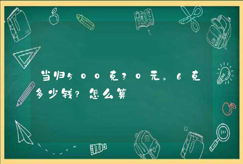 当归500克30元。6克多少钱？怎么算,第1张