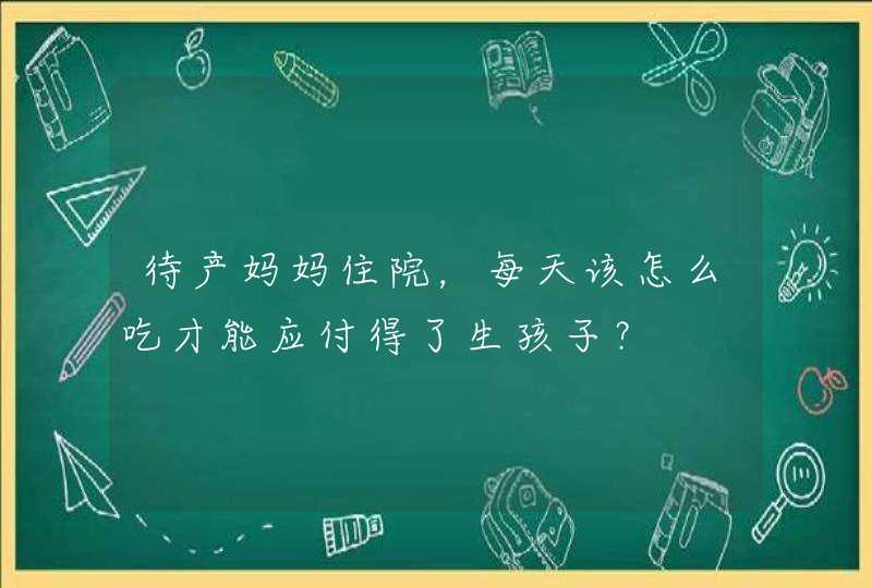 待产妈妈住院，每天该怎么吃才能应付得了生孩子？,第1张