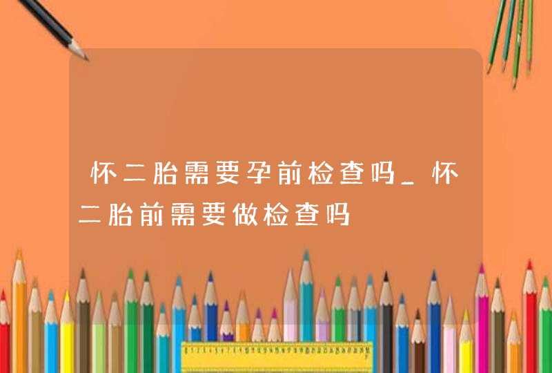 怀二胎需要孕前检查吗_怀二胎前需要做检查吗,第1张