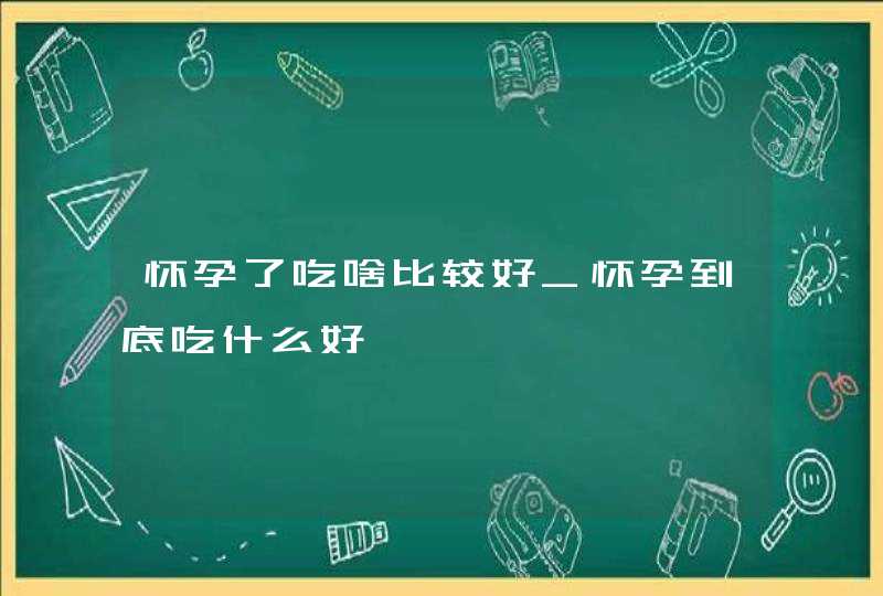 怀孕了吃啥比较好_怀孕到底吃什么好,第1张