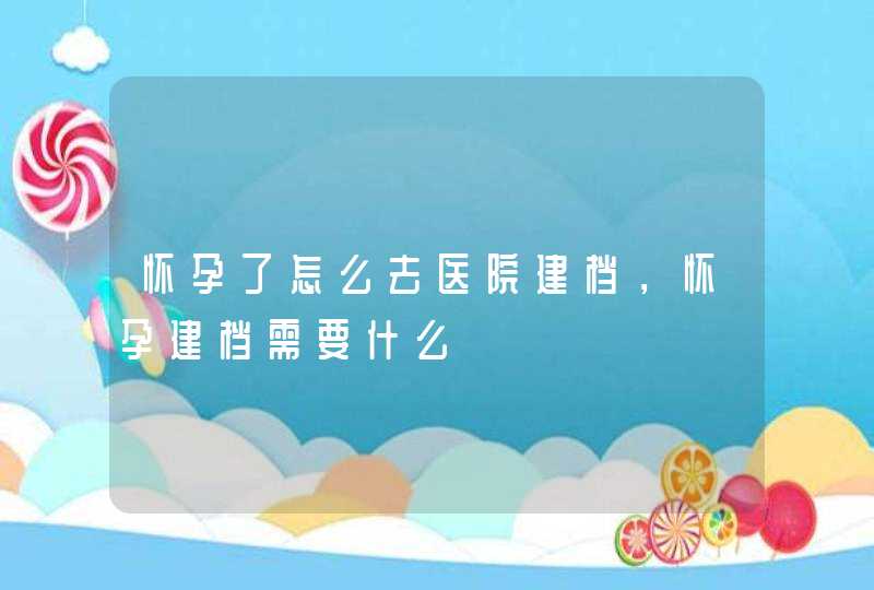 怀孕了怎么去医院建档，怀孕建档需要什么,第1张