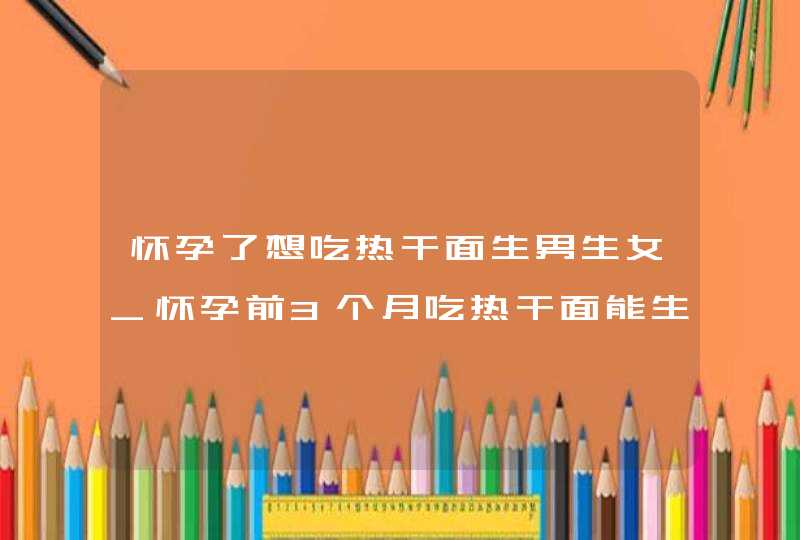 怀孕了想吃热干面生男生女_怀孕前3个月吃热干面能生男孩不?,第1张