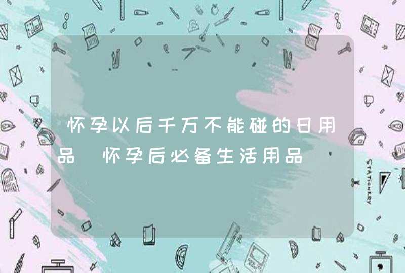 怀孕以后千万不能碰的日用品_怀孕后必备生活用品,第1张