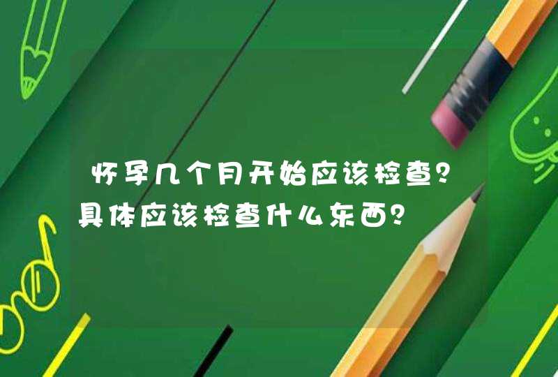 怀孕几个月开始应该检查？具体应该检查什么东西？,第1张