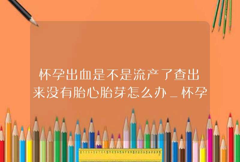 怀孕出血是不是流产了查出来没有胎心胎芽怎么办_怀孕出血是不是流产征兆,第1张