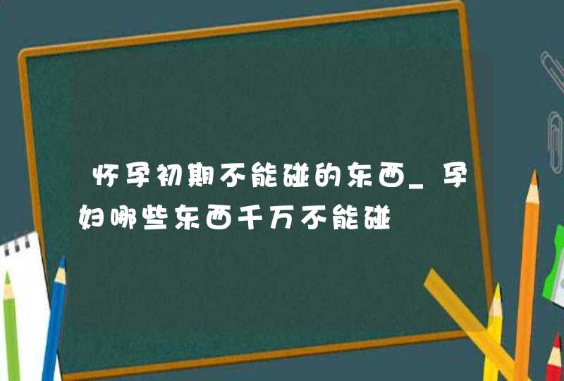 怀孕初期不能碰的东西_孕妇哪些东西千万不能碰,第1张