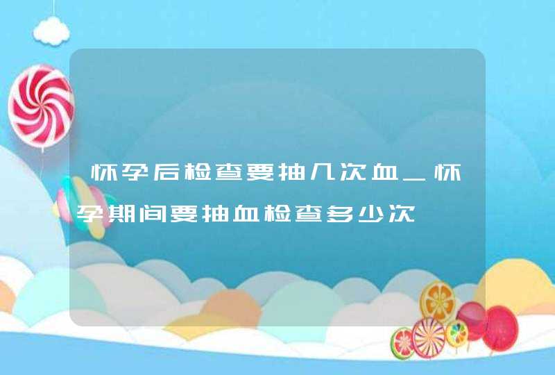 怀孕后检查要抽几次血_怀孕期间要抽血检查多少次,第1张