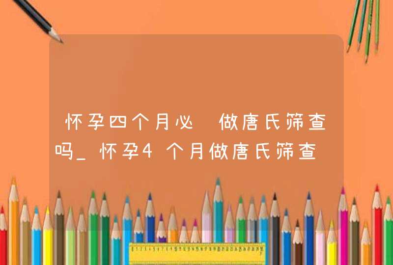 怀孕四个月必须做唐氏筛查吗_怀孕4个月做唐氏筛查,第1张