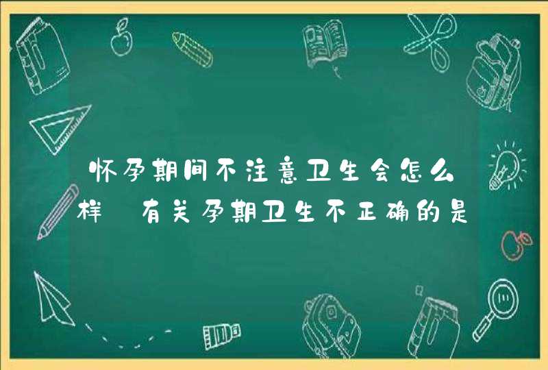 怀孕期间不注意卫生会怎么样_有关孕期卫生不正确的是,第1张