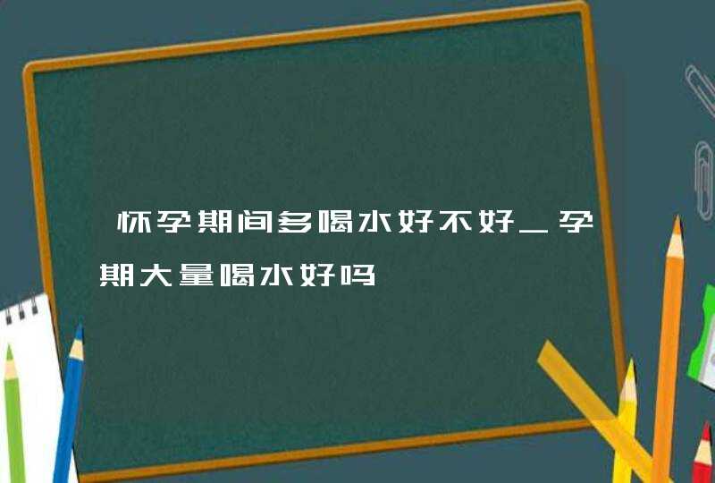 怀孕期间多喝水好不好_孕期大量喝水好吗,第1张