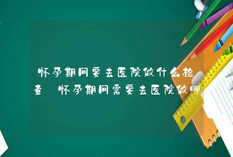 怀孕期间要去医院做什么检查_怀孕期间需要去医院做哪些检查,第1张