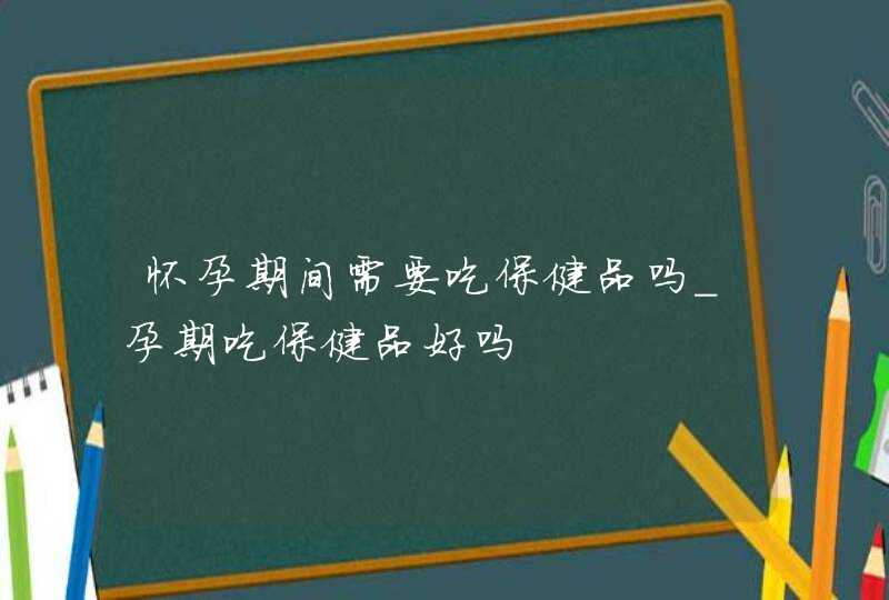 怀孕期间需要吃保健品吗_孕期吃保健品好吗,第1张