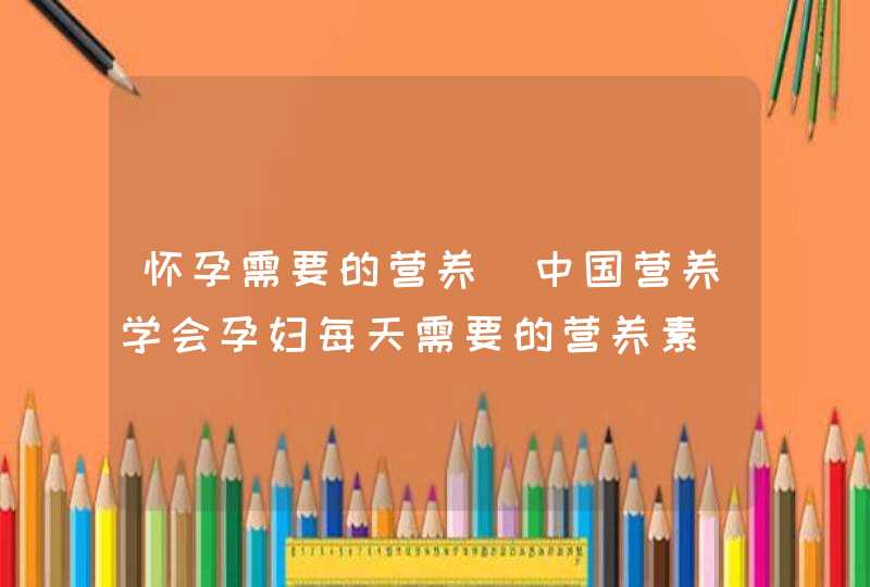 怀孕需要的营养_中国营养学会孕妇每天需要的营养素,第1张