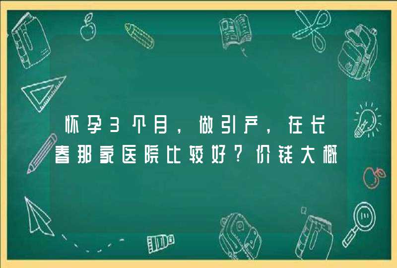 怀孕3个月,做引产,在长春那家医院比较好?价钱大概多少?麻烦说的具体点,第1张