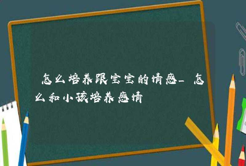 怎么培养跟宝宝的情感_怎么和小孩培养感情,第1张