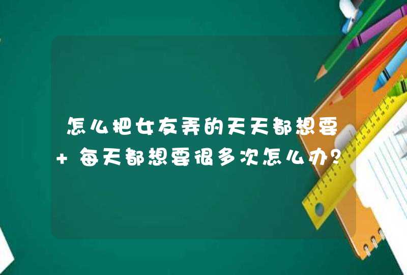 怎么把女友弄的天天都想要 每天都想要很多次怎么办？,第1张