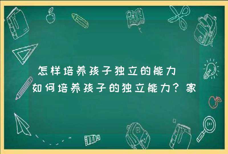 怎样培养孩子独立的能力_如何培养孩子的独立能力?家长需要这样做!,第1张