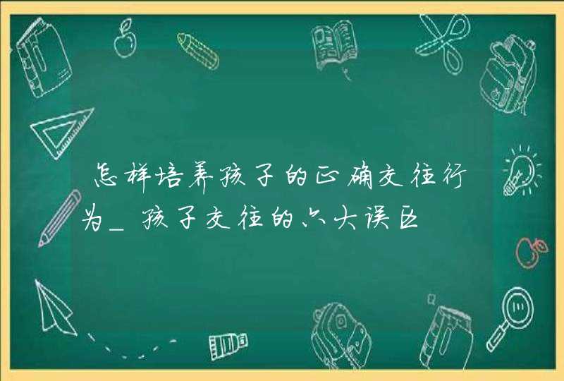 怎样培养孩子的正确交往行为_孩子交往的六大误区,第1张