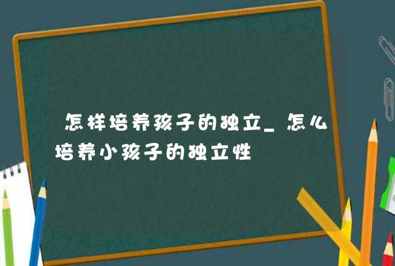 怎样培养孩子的独立_怎么培养小孩子的独立性,第1张