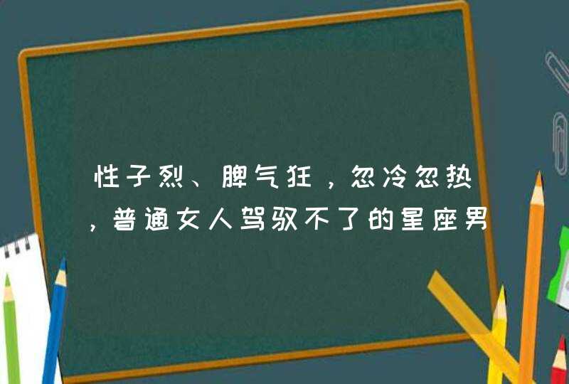 性子烈、脾气狂，忽冷忽热，普通女人驾驭不了的星座男有哪些？,第1张