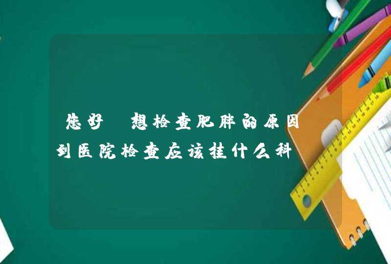 您好！想检查肥胖的原因，到医院检查应该挂什么科？,第1张