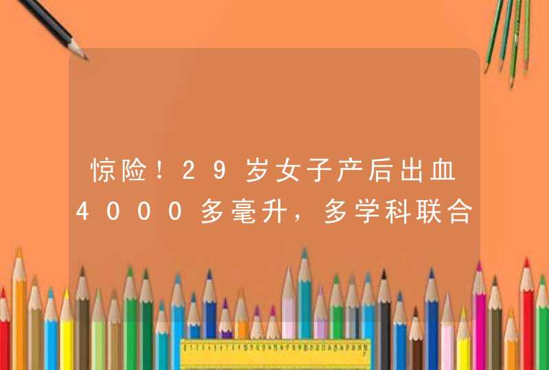 惊险！29岁女子产后出血4000多毫升，多学科联合抢救化险为夷,第1张