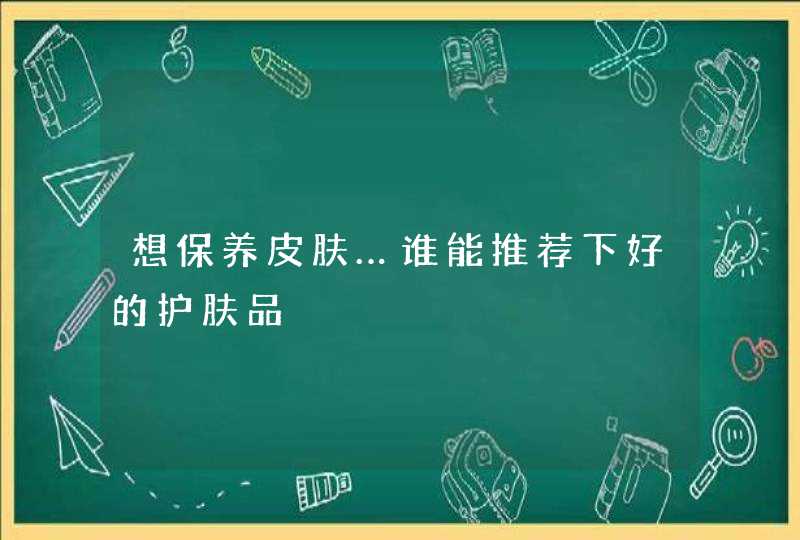 想保养皮肤…谁能推荐下好的护肤品,第1张