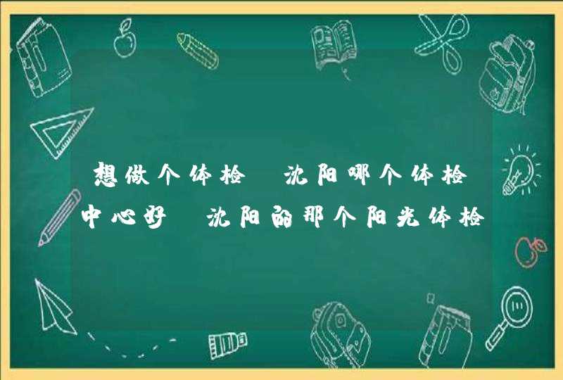 想做个体检，沈阳哪个体检中心好？沈阳的那个阳光体检中心怎么样？,第1张