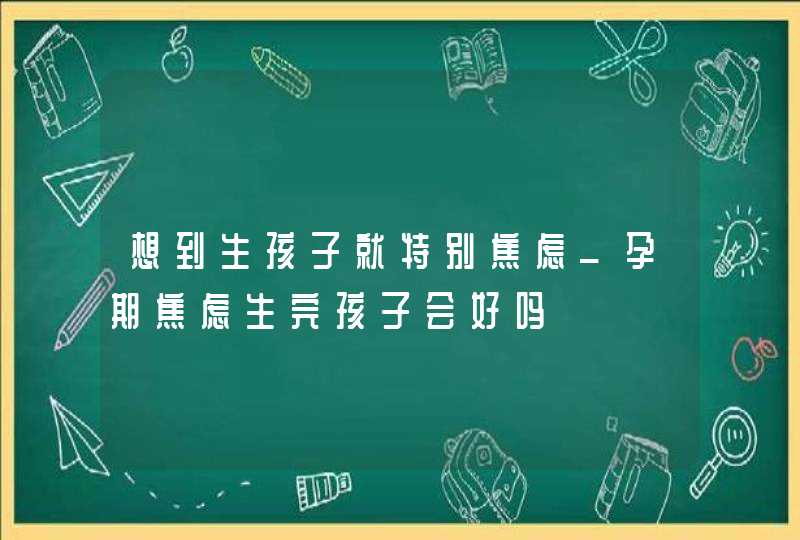 想到生孩子就特别焦虑_孕期焦虑生完孩子会好吗,第1张