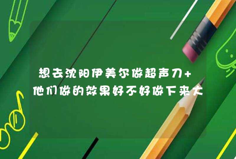 想去沈阳伊美尔做超声刀 他们做的效果好不好做下来大概要多少钱呢,第1张