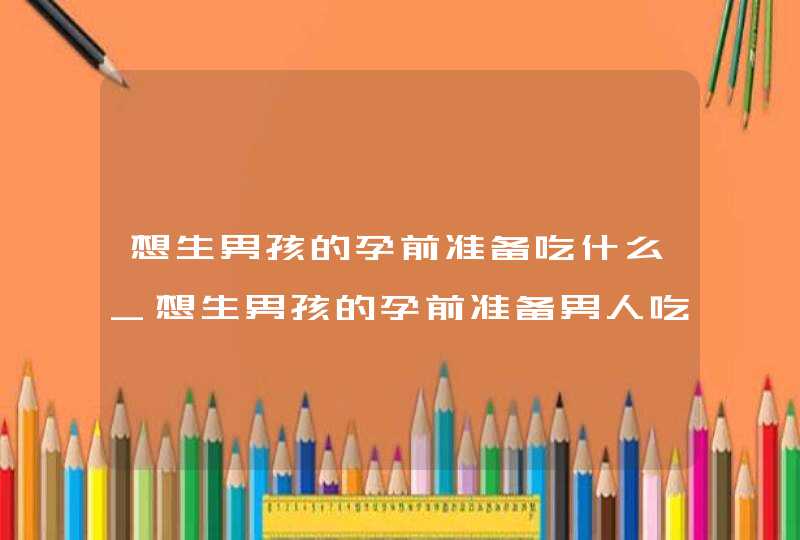 想生男孩的孕前准备吃什么_想生男孩的孕前准备男人吃什么,第1张